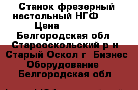 Станок фрезерный настольный НГФ-110 › Цена ­ 25 000 - Белгородская обл., Старооскольский р-н, Старый Оскол г. Бизнес » Оборудование   . Белгородская обл.